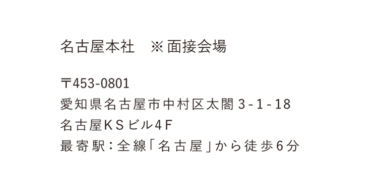 名古屋本社※面接会場 〒453-0801 愛知県名古屋市中村区太閤3-1-18 名古屋KSビル4F 最寄り駅：全線「名古屋」から徒歩6分